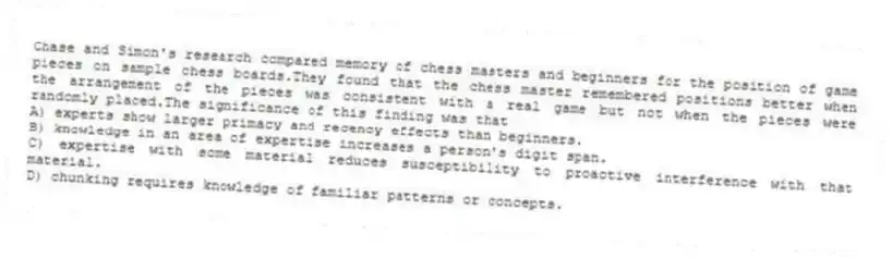 Chase and Simon's research compared memory of chess masters and beginners for the position of game pieces on sample chess boards.They found that the chess master remembered positions better when the arrangement of the pieces was consistent with a real game but not when the pieces were randomly placed.The significance of this finding was that
A) experts show larger primacy and recency effects than beginners.
B) knowledge in an area of expertise increases a person's digit span.
C) expertise with some material reduces susceptibility to proactive interference with that material.
D) chunking requires knowledge of familiar patterns or concepts.