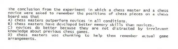 The conclusion from the experiment in which a chess master and a chess novice were asked to remember the positions of chess pieces on a chess board was that
A) chess masters outperform novices in all conditions.
B) chess masters have developed better memory skills than novices.
C) novices do better because they are not distracted by irrelevant knowledge about previous chess games.
D) chess masters use chunking to help them remember actual game arrangements.
