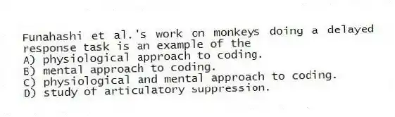 Funahashi et al.'s work on monkeys doing a delayed response task is an example of the
A) physiological approach to coding.
B) mental approach to coding.
C) physiological and mental approach to coding.
D) study of articulatory suppression.