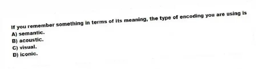 If you remember something in terms of its meaning, the type of encoding you are using is
A) semantic.
B) acoustic.
C) visual.
D) iconic.