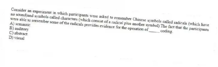 Consider an experiment in which participants were asked to remember Chinese symbols called radicals (which have no sound)and symbols called characters (which consist of a radical plus another symbol).The fact that the participants were able to remember some of the radicals provides evidence for the operation of _____ coding.
A) semantic
B) auditory
C) abstract
D) visual