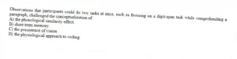 Observations that participants could do two tasks at once, such as focusing on a digit-span task while comprehending a paragraph, challenged the conceptualization of
A) the phonological similarity effect.
B) short-term memory.
C) the persistence of vision.
D) the physiological approach to coding.