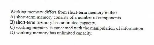 Working memory differs from short-term memory in that
A) short-term memory consists of a number of components.
B) short-term memory has unlimited capacity.
C) working memory is concerned with the manipulation of information.
D) working memory has unlimited capacity.