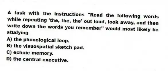 A task with the instructions "Read the following words while repeating 'the, the, the' out loud, look away, and then write down the words you remember" would most likely be studying
A) the phonological loop.
B) the visuospatial sketch pad.
C) echoic memory.
D) the central executive.