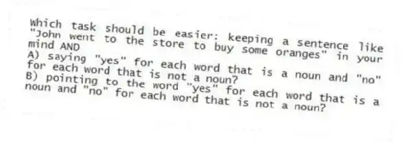 Which task should be easier: keeping a sentence like "John went to the store to buy some oranges" in your mind AND
A) saying "yes" for each word that is a noun and "no" for each word that is not a noun?
B) pointing to the word "yes" for each word that is a noun and "no" for each word that is not a noun?