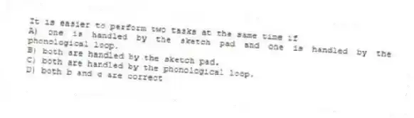 It is easier to perform two tasks at the same time if
A) one is handled by the sketch pad and one is handled by the phonological loop.
B) both are handled by the sketch pad.
C) both are handled by the phonological loop.
D) both b and c are correct