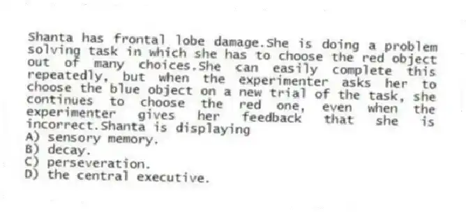 Shanta has frontal lobe damage.She is doing a problem solving task in which she has to choose the red object out of many choices.She can easily complete this repeatedly, but when the experimenter asks her to choose the blue object on a new trial of the task, she continues to choose the red one, even when the experimenter gives her feedback that she is incorrect.Shanta is displaying
A) sensory memory.
B) decay.
C) perseveration.
D) the central executive.
