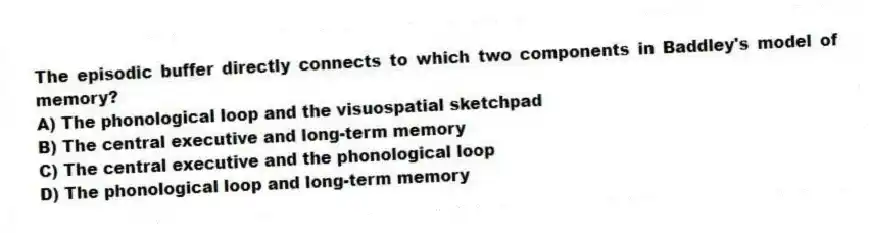 The episodic buffer directly connects to which two components in Baddley's model of memory?
A) The phonological loop and the visuospatial sketchpad
B) The central executive and long-term memory
C) The central executive and the phonological loop
D) The phonological loop and long-term memory