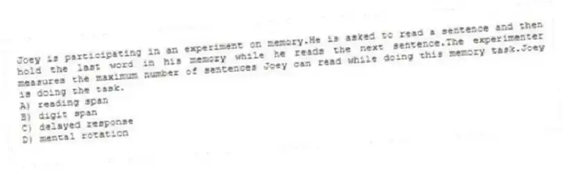 Joey is participating in an experiment on memory.He is asked to read a sentence and then hold the last word in his memory while he reads the next sentence.The experimenter measures the maximum number of sentences Joey can read while doing this memory task.Joey is doing the task.
A) reading span
B) digit span
C) delayed response
D) mental rotation