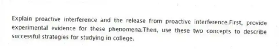 Explain proactive interference and the release from proactive interference.First, provide experimental evidence for these phenomena.Then, use these two concepts to describe successful strategies for studying in college.