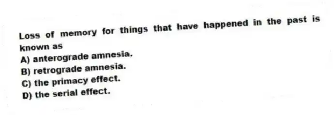 Loss of memory for things that have happened in the past is known as
A) anterograde amnesia.
B) retrograde amnesia.
C) the primacy effect.
D) the serial effect.