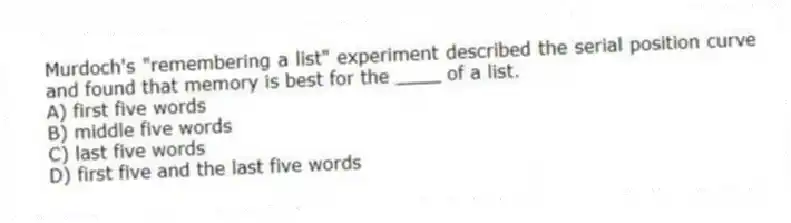 Murdoch's "remembering a list" experiment described the serial position curve and found that memory is best for the ____ of a list.
A) first five words
B) middle five words
C) last five words
D) first five and the last five words