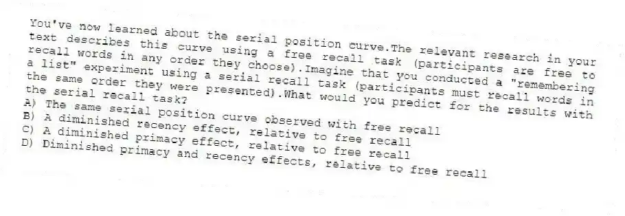 You've now learned about the serial position curve.The relevant research in your text describes this curve using a free recall task (participants are free to recall words in any order they choose).Imagine that you conducted a "remembering a list" experiment using a serial recall task (participants must recall words in the same order they were presented).What would you predict for the results with the serial recall task?
A) The same serial position curve observed with free recall
B) A diminished recency effect, relative to free recall
C) A diminished primacy effect, relative to free recall
D) Diminished primacy and recency effects, relative to free recall