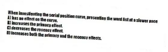 When investigating the serial position curve, presenting the word list at a slower pace
A) has no effect on the curve.
B) increases the primacy effect.
C) decreases the recency effect.
D) increases both the primacy and the recency effects.