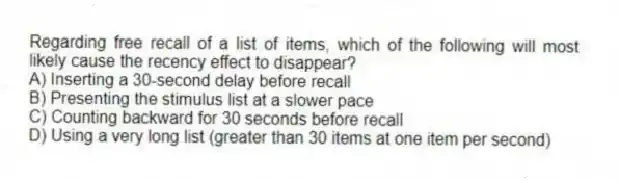 Regarding free recall of a list of items, which of the following will most likely cause the recency effect to disappear?
A) Inserting a 30-second delay before recall
B) Presenting the stimulus list at a slower pace
C) Counting backward for 30 seconds before recall
D) Using a very long list (greater than 30 items at one item per second)