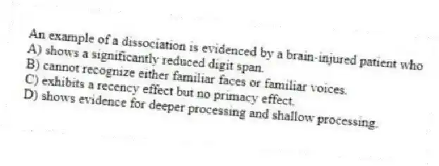 An example of a dissociation is evidenced by a brain-injured patient who
A) shows a significantly reduced digit span.
B) cannot recognize either familiar faces or familiar voices.
C) exhibits a recency effect but no primacy effect.
D) shows evidence for deeper processing and shallow processing.