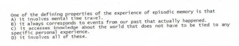 One of the defining properties of the experience of episodic memory is that
A) it involves mental time travel.
B) it always corresponds to events from our past that actually happened.
C) it accesses knowledge about the world that does not have to be tied to any specific personal experience.
D) it involves all of these.