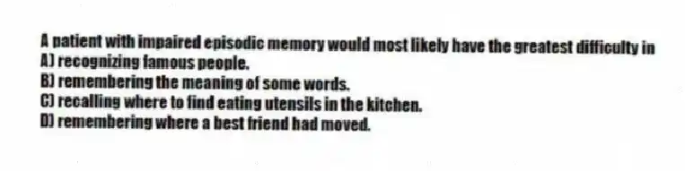 A patient with impaired episodic memory would most likely have the greatest difficulty in
A) recognizing famous people.
B) remembering the meaning of some words.
C) recalling where to find eating utensils in the kitchen.
D) remembering where a best friend had moved.
