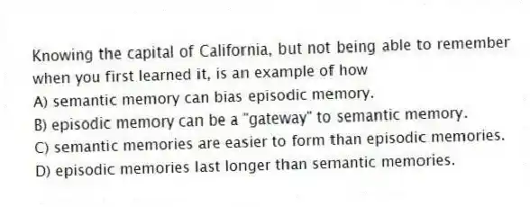 Knowing the capital of California, but not being able to remember when you first learned it, is an example of how
A) semantic memory can bias episodic memory.
B) episodic memory can be a "gateway" to semantic memory.
C) semantic memories are easier to form than episodic memories.
D) episodic memories last longer than semantic memories.