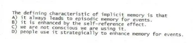 The defining characteristic of implicit memory is that
A) it always leads to episodic memory for events.
B) it is enhanced by the self-reference effect.
C) we are not conscious we are using it.
D) people use it strategically to enhance memory for events.