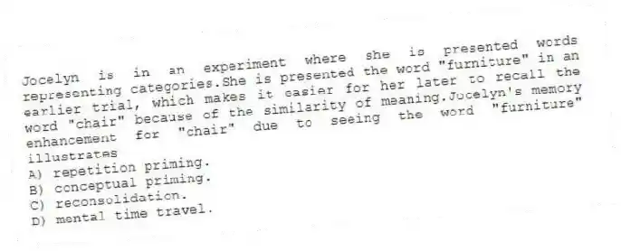 Jocelyn is in an experiment where she is presented words representing categories.She is presented the word "furniture" in an earlier trial, which makes it easier for her later to recall the word "chair" because of the similarity of meaning.Jocelyn's memory enhancement for "chair" due to seeing the word "furniture" illustrates
A) repetition priming.
B) conceptual priming.
C) reconsolidation.
D) mental time travel.
