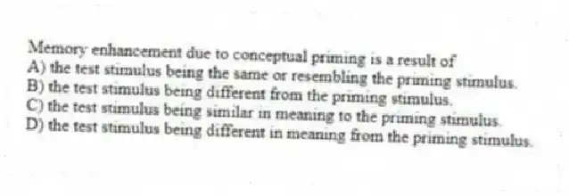 Memory enhancement due to conceptual priming is a result of
A) the test stimulus being the same or resembling the priming stimulus.
B) the test stimulus being different from the priming stimulus.
C) the test stimulus being similar in meaning to the priming stimulus.
D) the test stimulus being different in meaning from the priming stimulus.