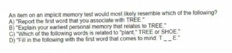 An item on an implicit memory test would most likely resemble which of the following?
A) "Report the first word that you associate with TREE."
B) "Explain your earliest personal memory that relates to TREE."
C) "Which of the following words is related to "plant," TREE or SHOE."
D) "Fill in the following with the first word that comes to mind: T _ _ E."