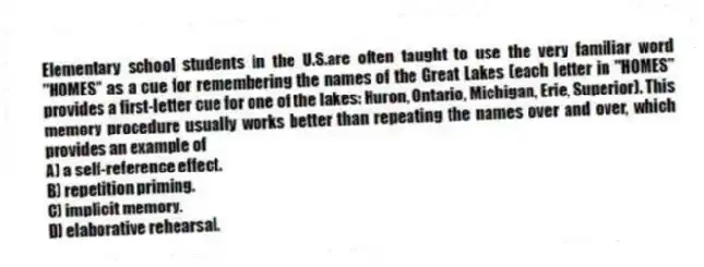 Elementary school students in the U.S.are often taught to use the very familiar word "HOMES" as a cue for remembering the names of the Great Lakes (each letter in "HOMES" provides a first-letter cue for one of the lakes: Huron, Ontario, Michigan, Erie, Superior). This memory procedure usually works better than repeating the names over and over, which provides an example of
A) a self-reference effect.
B) repetition priming.
C) implicit memory.
D) elaborative rehearsal.
