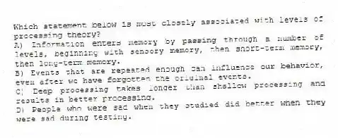 Which statement below is most closely associated with levels of processing theory?
A) Information enters memory by passing through a number of levels, beginning with sensory memory, then short-term memory, then long-term memory.
B) Events that are repeated enough can influence our behavior, even after we have forgotten the original events.
C) Deep processing takes longer than shallow processing and results in better processing.
D) People who were sad when they studied did better when they were sad during testing.
