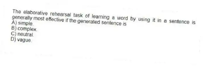 The elaborative rehearsal task of learning a word by using it in a sentence is generally most effective if the generated sentence is
A) simple.
B) complex.
C) neutral.
D) vague.