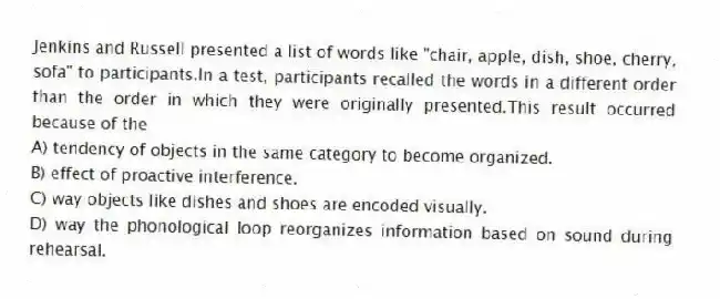 Jenkins and Russell presented a list of words like "chair, apple, dish, shoe, cherry, sofa" to participants.In a test, participants recalled the words in a different order than the order in which they were originally presented.This result occurred because of the
A) tendency of objects in the same category to become organized.
B) effect of proactive interference.
C) way objects like dishes and shoes are encoded visually.
D) way the phonological loop reorganizes information based on sound during rehearsal.