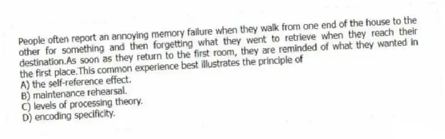 People often report an annoying memory failure when they walk from one end of the house to the other for something and then forgetting what they went to retrieve when they reach their destination.As soon as they return to the first room, they are reminded of what they wanted in the first place.This common experience best illustrates the principle of
A) the self-reference effect.
B) maintenance rehearsal.
C) levels of processing theory.
D) encoding specificity.
