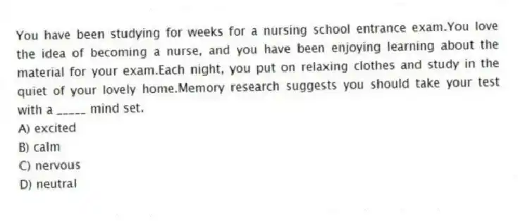 You have been studying for weeks for a nursing school entrance exam.You love the idea of becoming a nurse, and you have been enjoying learning about the material for your exam.Each night, you put on relaxing clothes and study in the quiet of your lovely home.Memory research suggests you should take your test with a _____ mind set.
A) excited
B) calm
C) nervous
D) neutral
