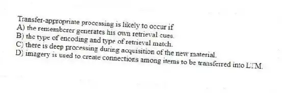 Transfer-appropriate processing is likely to occur if
A) the rememberer generates his own retrieval cues.
B) the type of encoding and type of retrieval match.
C) there is deep processing during acquisition of the new material.
D) imagery is used to create connections among items to be transferred into LTM.