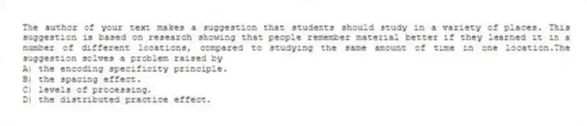 The author of your text makes a suggestion that students should study in a variety of places. This suggestion is based on research showing that people remember material better if they learned it in a number of different locations, compared to studying the same amount of time in one location.The suggestion solves a problem raised by
A) the encoding specificity principle.
B) the spacing effect.
C) levels of processing.
D) the distributed practice effect.