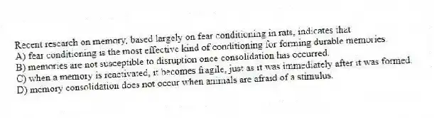 Recent research on memory, based largely on fear conditioning in rats, indicates that
A) fear conditioning is the most effective kind of conditioning for forming durable memories.
B) memories are not susceptible to disruption once consolidation has occurred.
C) when a memory is reactivated, it becomes fragile, just as it was immediately after it was formed.
D) memory consolidation does not occur when animals are afraid of a stimulus.