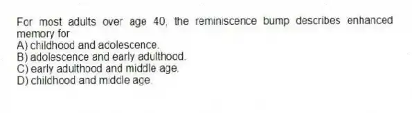 For most adults over age 40, the reminiscence bump describes enhanced memory for
A) childhood and adolescence.
B) adolescence and early adulthood.
C) early adulthood and middle age.
D) childhood and middle age.