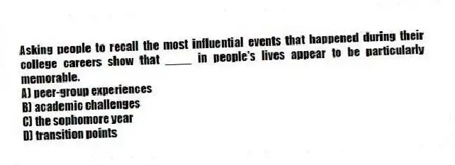 Asking people to recall the most influential events that happened during their college careers show that ____ in people's lives appear to be particularly memorable.
A) peer-group experiences
B) academic challenges
C) the sophomore year
D) transition points