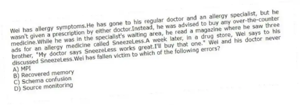 Wei has allergy symptoms.He has gone to his regular doctor and an allergy specialist, but he wasn't given a prescription by either doctor.Instead, he was advised to buy any over-the-counter medicine.While he was in the specialist's waiting area, he read a magazine where he saw three ads for an allergy medicine called SneezeLess.A week later, in a drug store, Wei says to his brother, "My doctor says SneezeLess works great.I'll buy that one." Wei and his doctor never discussed SneezeLess.Wei has fallen victim to which of the following errors?
A) MPI
B) Recovered memory
C) Schema confusion
D) Source monitoring
