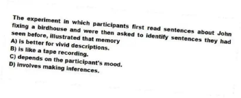 The experiment in which participants first read sentences about John fixing a birdhouse and were then asked to identify sentences they had seen before, illustrated that memory
A) is better for vivid descriptions.
B) is like a tape recording.
C) depends on the participant's mood.
D) involves making inferences.