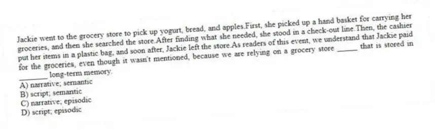 Jackie went to the grocery store to pick up yogurt, bread, and apples.First, she picked up a hand basket for carrying her groceries, and then she searched the store.After finding what she needed, she stood in a check-out line.Then, the cashier put her items in a plastic bag, and soon after, Jackie left the store.As readers of this event, we understand that Jackie paid for the groceries, even though it wasn't mentioned, because we are relying on a grocery store _____ that is stored in _______ long-term memory.
A) narrative; semantic
B) script; semantic
C) narrative; episodic
D) script; episodic