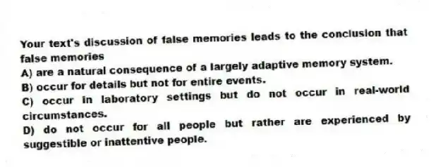 Your text's discussion of false memories leads to the conclusion that false memories
A) are a natural consequence of a largely adaptive memory system.
B) occur for details but not for entire events.
C) occur in laboratory settings but do not occur in real-world circumstances.
D) do not occur for all people but rather are experienced by suggestible or inattentive people.