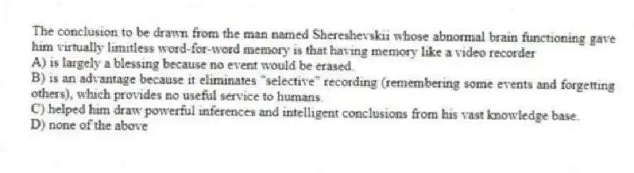 The conclusion to be drawn from the man named Shereshevskii whose abnormal brain functioning gave him virtually limitless word-for-word memory is that having memory like a video recorder
A) is largely a blessing because no event would be erased.
B) is an advantage because it eliminates "selective" recording (remembering some events and forgetting others), which provides no useful service to humans.
C) helped him draw powerful inferences and intelligent conclusions from his vast knowledge base.
D) none of the above