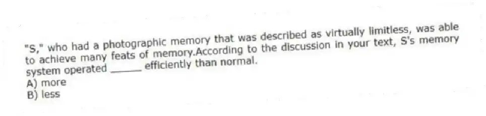 "S," who had a photographic memory that was described as virtually limitless, was able to achieve many feats of memory.According to the discussion in your text, S's memory system operated _____ efficiently than normal.
A) more
B) less