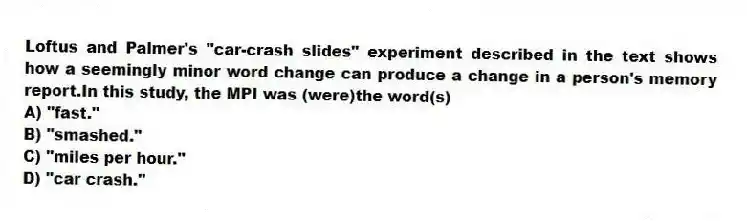 Loftus and Palmer's "car-crash slides" experiment described in the text shows how a seemingly minor word change can produce a change in a person's memory report.In this study, the MPI was (were)the word(s)
A) "fast."
B) "smashed."
C) "miles per hour."
D) "car crash."