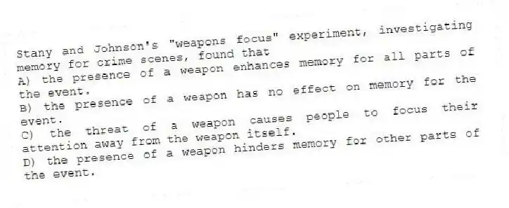 Stany and Johnson's "weapons focus" experiment, investigating memory for crime scenes, found that
A) the presence of a weapon enhances memory for all parts of the event.
B) the presence of a weapon has no effect on memory for the event.
C) the threat of a weapon causes people to focus their attention away from the weapon itself.
D) the presence of a weapon hinders memory for other parts of the event.