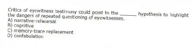 Critics of eyewitness testimony could point to the ______ hypothesis to highlight the dangers of repeated questioning of eyewitnesses.
A) narrative-rehearsal
B) cognitive
C) memory-trace replacement
D) confabulation