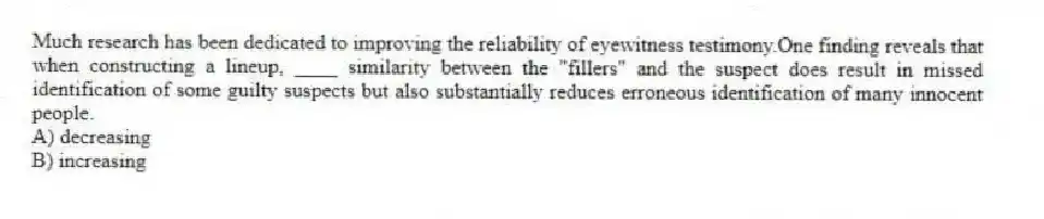 Much research has been dedicated to improving the reliability of eyewitness testimony.One finding reveals that when constructing a lineup, ____ similarity between the "fillers" and the suspect does result in missed identification of some guilty suspects but also substantially reduces erroneous identification of many innocent people.
A) decreasing
B) increasing