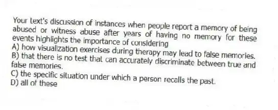 Your text's discussion of instances when people report a memory of being abused or witness abuse after years of having no memory for these events highlights the importance of considering
A) how visualization exercises during therapy may lead to false memories.
B) that there is no test that can accurately discriminate between true and false memories.
C) the specific situation under which a person recalls the past.
D) all of these