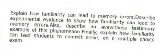 Explain how familiarity can lead to memory errors.Describe experimental evidence to show how familiarity can lead to memory errors.Also, describe an eyewitness testimony example of this phenomenon.Finally, explain how familiarity can lead students to commit errors on a multiple choice exam.